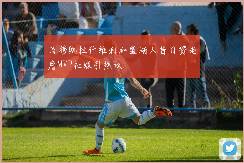 马穆凯拉什维利加盟湖人昔日赞老詹MVP社媒引热议