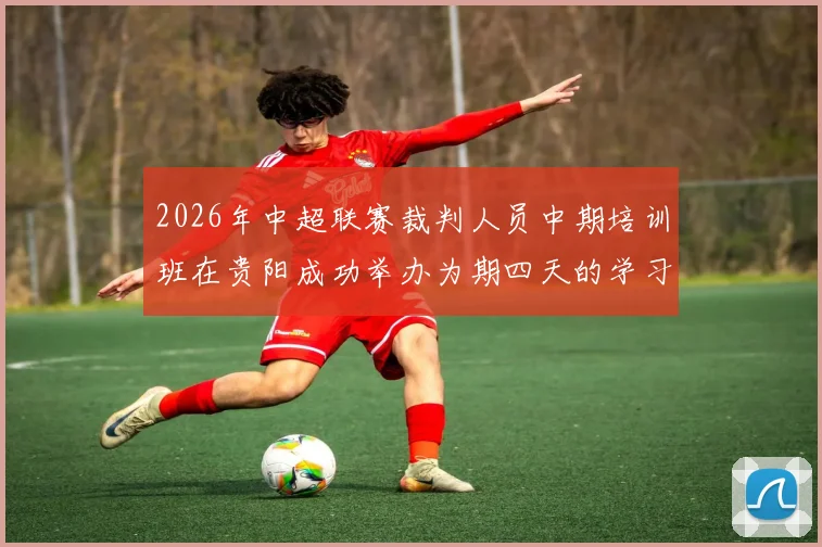 2026年中超联赛裁判人员中期培训班在贵阳成功举办为期四天的学习与交流活动