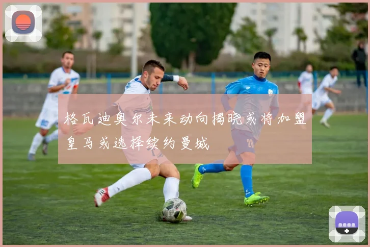 格瓦迪奥尔未来动向揭晓或将加盟皇马或选择续约曼城