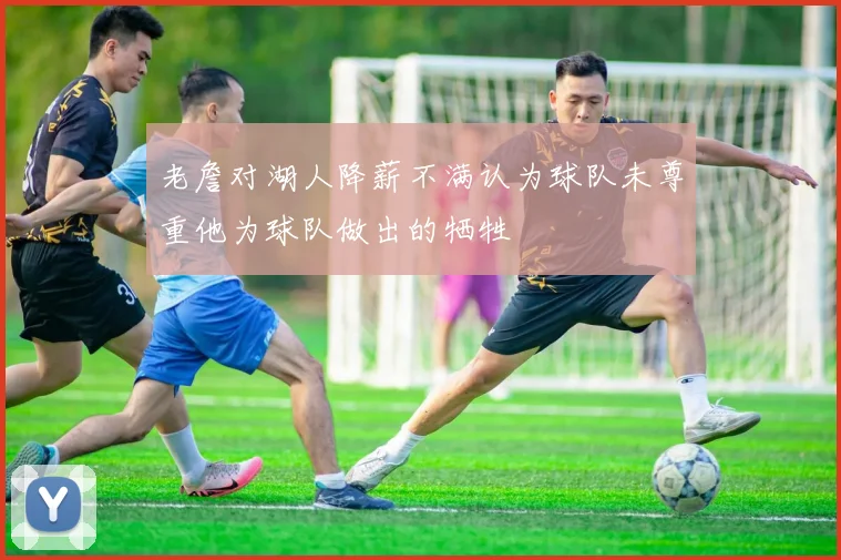 老詹对湖人降薪不满认为球队未尊重他为球队做出的牺牲