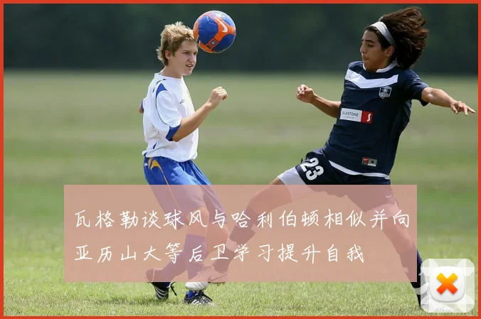 瓦格勒谈球风与哈利伯顿相似并向亚历山大等后卫学习提升自我