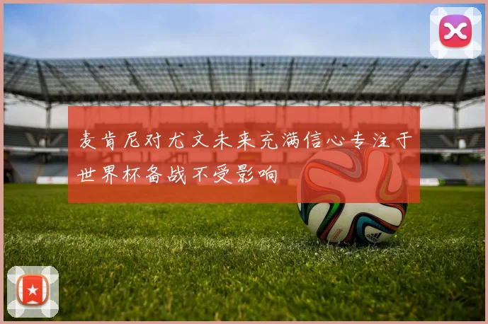 麦肯尼对尤文未来充满信心专注于世界杯备战不受影响