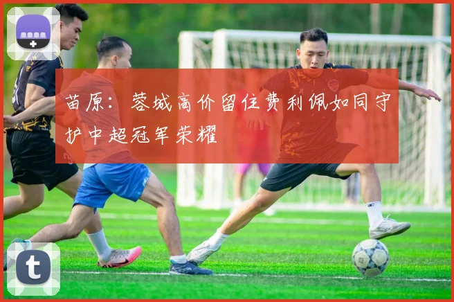 苗原：蓉城高价留住费利佩如同守护中超冠军荣耀