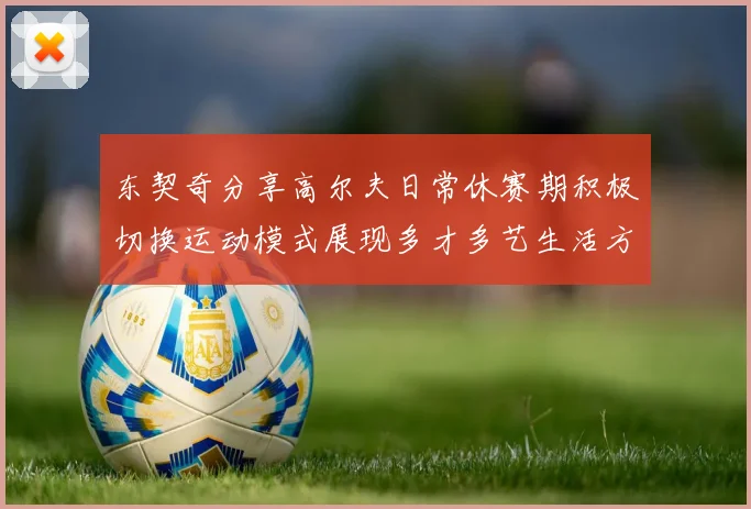 东契奇分享高尔夫日常休赛期积极切换运动模式展现多才多艺生活方式