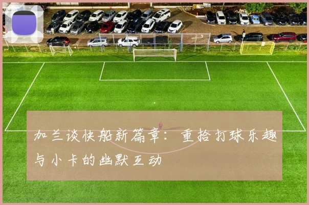 加兰谈快船新篇章：重拾打球乐趣与小卡的幽默互动