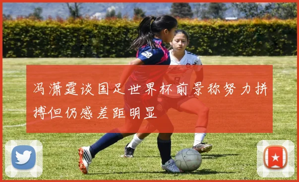 冯潇霆谈国足世界杯前景称努力拼搏但仍感差距明显