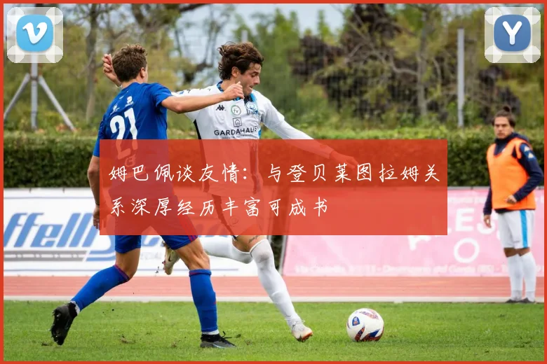 姆巴佩谈友情：与登贝莱图拉姆关系深厚经历丰富可成书