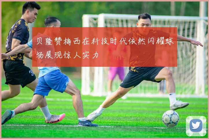 贝隆赞梅西在科技时代依然闪耀球场展现惊人实力